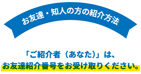 お友達・知人の方の紹介方法「ご紹介者（あなた）」は、お友達紹介番号をお受け取りください。